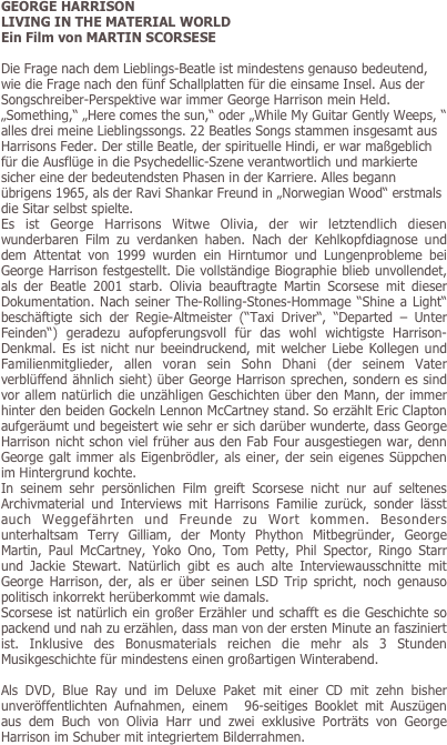 GEORGE HARRISON
LIVING IN THE MATERIAL WORLD
Ein Film von MARTIN SCORSESE 

Die Frage nach dem Lieblings-Beatle ist mindestens genauso bedeutend, wie die Frage nach den fünf Schallplatten für die einsame Insel. Aus der Songschreiber-Perspektive war immer George Harrison mein Held. „Something,“ „Here comes the sun,“ oder „While My Guitar Gently Weeps, “ alles drei meine Lieblingssongs. 22 Beatles Songs stammen insgesamt aus Harrisons Feder. Der stille Beatle, der spirituelle Hindi, er war maßgeblich für die Ausflüge in die Psychedellic-Szene verantwortlich und markierte sicher eine der bedeutendsten Phasen in der Karriere. Alles begann übrigens 1965, als der Ravi Shankar Freund in „Norwegian Wood“ erstmals die Sitar selbst spielte. 
Es ist George Harrisons Witwe Olivia, der wir letztendlich diesen wunderbaren Film zu verdanken haben. Nach der Kehlkopfdiagnose und dem Attentat von 1999 wurden ein Hirntumor und Lungenprobleme bei George Harrison festgestellt. Die vollständige Biographie blieb unvollendet, als der Beatle 2001 starb. Olivia beauftragte Martin Scorsese mit dieser Dokumentation. Nach seiner The-Rolling-Stones-Hommage “Shine a Light“ beschäftigte sich der Regie-Altmeister (“Taxi Driver“, “Departed – Unter Feinden“) geradezu aufopferungsvoll für das wohl wichtigste Harrison-  Denkmal. Es ist nicht nur beeindruckend, mit welcher Liebe Kollegen und Familienmitglieder, allen voran sein Sohn Dhani (der seinem Vater verblüffend ähnlich sieht) über George Harrison sprechen, sondern es sind vor allem natürlich die unzähligen Geschichten über den Mann, der immer hinter den beiden Gockeln Lennon McCartney stand. So erzählt Eric Clapton aufgeräumt und begeistert wie sehr er sich darüber wunderte, dass George Harrison nicht schon viel früher aus den Fab Four ausgestiegen war, denn George galt immer als Eigenbrödler, als einer, der sein eigenes Süppchen im Hintergrund kochte. 
In seinem sehr persönlichen Film greift Scorsese nicht nur auf seltenes Archivmaterial und Interviews mit Harrisons Familie zurück, sonder lässt auch Weggefährten und Freunde zu Wort kommen. Besonders unterhaltsam Terry Gilliam, der Monty Phython Mitbegründer, George Martin, Paul McCartney, Yoko Ono, Tom Petty, Phil Spector, Ringo Starr und Jackie Stewart. Natürlich gibt es auch alte Interviewausschnitte mit George Harrison, der, als er über seinen LSD Trip spricht, noch genauso politisch inkorrekt herüberkommt wie damals. 
Scorsese ist natürlich ein großer Erzähler und schafft es die Geschichte so packend und nah zu erzählen, dass man von der ersten Minute an fasziniert ist. Inklusive des Bonusmaterials reichen die mehr als 3 Stunden Musikgeschichte für mindestens einen großartigen Winterabend. 

Als DVD, Blue Ray und im Deluxe Paket mit einer CD mit zehn bisher unveröffentlichten Aufnahmen, einem  96-seitiges Booklet mit Auszügen aus dem Buch von Olivia Harr und zwei exklusive Porträts von George Harrison im Schuber mit integriertem Bilderrahmen. 


