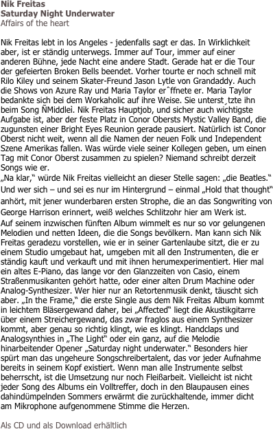 Nik Freitas
Saturday Night Underwater
Affairs of the heart

Nik Freitas lebt in los Angeles - jedenfalls sagt er das. In Wirklichkeit aber, ist er ständig unterwegs. Immer auf Tour, immer auf einer anderen Bühne, jede Nacht eine andere Stadt. Gerade hat er die Tour der gefeierten Broken Bells beendet. Vorher tourte er noch schnell mit Rilo Kiley und seinem Skater-Freund Jason Lytle von Grandaddy. Auch die Shows von Azure Ray und Maria Taylor erˆffnete er. Maria Taylor bedankte sich bei dem Workaholic auf ihre Weise. Sie unterst¸tzte ihn beim Song ÑMiddleì. Nik Freitas Hauptjob, und sicher auch wichtigste Aufgabe ist, aber der feste Platz in Conor Obersts Mystic Valley Band, die zugunsten einer Bright Eyes Reunion gerade pausiert. Natürlich ist Conor Oberst nicht weit, wenn all die Namen der neuen Folk und Independent Szene Amerikas fallen. Was würde viele seiner Kollegen geben, um einen Tag mit Conor Oberst zusammen zu spielen? Niemand schreibt derzeit Songs wie er. 
„Na klar,“ würde Nik Freitas vielleicht an dieser Stelle sagen: „die Beatles.“ Und wer sich – und sei es nur im Hintergrund – einmal „Hold that thought“ anhört, mit jener wunderbaren ersten Strophe, die an das Songwriting von George Harrison erinnert, weiß welches Schlitzohr hier am Werk ist. 
Auf seinem inzwischen fünften Album wimmelt es nur so vor gelungenen Melodien und netten Ideen, die die Songs bevölkern. Man kann sich Nik Freitas geradezu vorstellen, wie er in seiner Gartenlaube sitzt, die er zu einem Studio umgebaut hat, umgeben mit all den Instrumenten, die er ständig kauft und verkauft und mit ihnen herumexperimentiert. Hier mal ein altes E-Piano, das lange vor den Glanzzeiten von Casio, einem Straßenmusikanten gehört hatte, oder einer alten Drum Machine oder Analog-Synthesizer. Wer hier nur an Retortenmusik denkt, täuscht sich aber. „In the Frame,“ die erste Single aus dem Nik Freitas Album kommt in leichtem Bläsergewand daher, bei „Affected“ liegt die Akustikgitarre über einem Streichergewand, das zwar fraglos aus einem Synthesizer kommt, aber genau so richtig klingt, wie es klingt. Handclaps und Analogsynthies in „The Light“ oder ein ganz, auf die Melodie hinarbeitender Opener „Saturday night underwater.“ Besonders hier spürt man das ungeheure Songschreibertalent, das vor jeder Aufnahme bereits in seinem Kopf existiert. Wenn man alle Instrumente selbst beherrscht, ist die Umsetzung nur noch Fleißarbeit. Vielleicht ist nicht jeder Song des Albums ein Volltreffer, doch in den Blaupausen eines dahindümpelnden Sommers erwärmt die zurückhaltende, immer dicht am Mikrophone aufgenommene Stimme die Herzen. 

Als CD und als Download erhältlich
