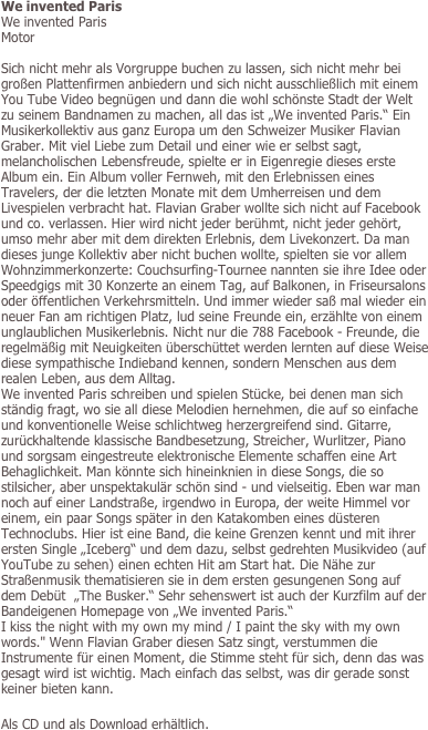 We invented Paris
We invented Paris
Motor

Sich nicht mehr als Vorgruppe buchen zu lassen, sich nicht mehr bei großen Plattenfirmen anbiedern und sich nicht ausschließlich mit einem You Tube Video begnügen und dann die wohl schönste Stadt der Welt zu seinem Bandnamen zu machen, all das ist „We invented Paris.“ Ein Musikerkollektiv aus ganz Europa um den Schweizer Musiker Flavian Graber. Mit viel Liebe zum Detail und einer wie er selbst sagt, melancholischen Lebensfreude, spielte er in Eigenregie dieses erste Album ein. Ein Album voller Fernweh, mit den Erlebnissen eines Travelers, der die letzten Monate mit dem Umherreisen und dem Livespielen verbracht hat. Flavian Graber wollte sich nicht auf Facebook und co. verlassen. Hier wird nicht jeder berühmt, nicht jeder gehört, umso mehr aber mit dem direkten Erlebnis, dem Livekonzert. Da man dieses junge Kollektiv aber nicht buchen wollte, spielten sie vor allem Wohnzimmerkonzerte: Couchsurfing-Tournee nannten sie ihre Idee oder Speedgigs mit 30 Konzerte an einem Tag, auf Balkonen, in Friseursalons oder öffentlichen Verkehrsmitteln. Und immer wieder saß mal wieder ein neuer Fan am richtigen Platz, lud seine Freunde ein, erzählte von einem unglaublichen Musikerlebnis. Nicht nur die 788 Facebook - Freunde, die regelmäßig mit Neuigkeiten überschüttet werden lernten auf diese Weise diese sympathische Indieband kennen, sondern Menschen aus dem realen Leben, aus dem Alltag. 
We invented Paris schreiben und spielen Stücke, bei denen man sich ständig fragt, wo sie all diese Melodien hernehmen, die auf so einfache und konventionelle Weise schlichtweg herzergreifend sind. Gitarre, zurückhaltende klassische Bandbesetzung, Streicher, Wurlitzer, Piano und sorgsam eingestreute elektronische Elemente schaffen eine Art Behaglichkeit. Man könnte sich hineinknien in diese Songs, die so stilsicher, aber unspektakulär schön sind - und vielseitig. Eben war man noch auf einer Landstraße, irgendwo in Europa, der weite Himmel vor einem, ein paar Songs später in den Katakomben eines düsteren Technoclubs. Hier ist eine Band, die keine Grenzen kennt und mit ihrer ersten Single „Iceberg“ und dem dazu, selbst gedrehten Musikvideo (auf YouTube zu sehen) einen echten Hit am Start hat. Die Nähe zur Straßenmusik thematisieren sie in dem ersten gesungenen Song auf dem Debüt  „The Busker.“ Sehr sehenswert ist auch der Kurzfilm auf der Bandeigenen Homepage von „We invented Paris.“ 
I kiss the night with my own my mind / I paint the sky with my own words." Wenn Flavian Graber diesen Satz singt, verstummen die Instrumente für einen Moment, die Stimme steht für sich, denn das was gesagt wird ist wichtig. Mach einfach das selbst, was dir gerade sonst keiner bieten kann. 
 
Als CD und als Download erhältlich.


