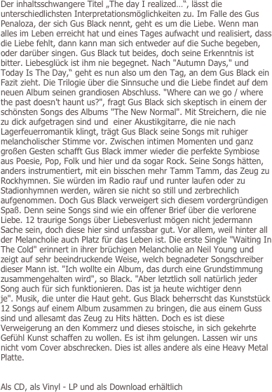 Der inhaltsschwangere Titel „The day I realized…“, lässt die unterschiedlichsten Interpretationsmöglichkeiten zu. Im Falle des Gus Penaloza, der sich Gus Black nennt, geht es um die Liebe. Wenn man alles im Leben erreicht hat und eines Tages aufwacht und realisiert, dass die Liebe fehlt, dann kann man sich entweder auf die Suche begeben, oder darüber singen. Gus Black tut beides, doch seine Erkenntnis ist bitter. Liebesglück ist ihm nie begegnet. Nach "Autumn Days," und Today Is The Day,“ geht es nun also um den Tag, an dem Gus Black ein Fazit zieht. Die Trilogie über die Sinnsuche und die Liebe findet auf dem neuen Album seinen grandiosen Abschluss. "Where can we go / where the past doesn't haunt us?", fragt Gus Black sich skeptisch in einem der schönsten Songs des Albums "The New Normal". Mit Streichern, die nie zu dick aufgetragen sind und  einer Akustikgitarre, die nie nach Lagerfeuerromantik klingt, trägt Gus Black seine Songs mit ruhiger melancholischer Stimme vor. Zwischen intimen Momenten und ganz großen Gesten schafft Gus Black immer wieder die perfekte Symbiose aus Poesie, Pop, Folk und hier und da sogar Rock. Seine Songs hätten, anders instrumentiert, mit ein bisschen mehr Tamm Tamm, das Zeug zu Rockhymnen. Sie würden im Radio rauf und runter laufen oder zu Stadionhymnen werden, wären sie nicht so still und zerbrechlich aufgenommen. Doch Gus Black verweigert sich diesem vordergründigen Spaß. Denn seine Songs sind wie ein offener Brief über die verlorene Liebe. 12 traurige Songs über Liebesverlust mögen nicht jedermann Sache sein, doch diese hier sind unfassbar gut. Vor allem, weil hinter all der Melancholie auch Platz für das Leben ist. Die erste Single "Waiting In The Cold" erinnert in ihrer brüchigen Melancholie an Neil Young und zeigt auf sehr beeindruckende Weise, welch begnadeter Songschreiber dieser Mann ist. "Ich wollte ein Album, das durch eine Grundstimmung zusammengehalten wird", so Black. "Aber letztlich soll natürlich jeder Song auch für sich funktionieren. Das ist ja heute wichtiger denn je". Musik, die unter die Haut geht. Gus Black beherrscht das Kunststück 12 Songs auf einem Album zusammen zu bringen, die aus einem Guss sind und allesamt das Zeug zu Hits hätten. Doch es ist diese Verweigerung an den Kommerz und dieses stoische, in sich gekehrte Gefühl Kunst schaffen zu wollen. Es ist ihm gelungen. Lassen wir uns nicht vom Cover abschrecken. Dies ist alles andere als eine Heavy Metal Platte.


Als CD, als Vinyl - LP und als Download erhältlich

