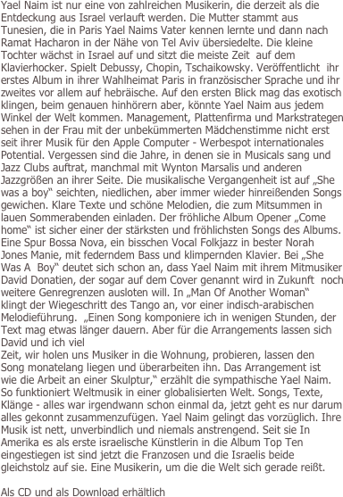 
Yael Naim ist nur eine von zahlreichen Musikerin, die derzeit als die Entdeckung aus Israel verlauft werden. Die Mutter stammt aus Tunesien, die in Paris Yael Naims Vater kennen lernte und dann nach Ramat Hacharon in der Nähe von Tel Aviv übersiedelte. Die kleine Tochter wächst in Israel auf und sitzt die meiste Zeit  auf dem Klavierhocker. Spielt Debussy, Chopin, Tschaikowsky. Veröffentlicht  ihr erstes Album in ihrer Wahlheimat Paris in französischer Sprache und ihr zweites vor allem auf hebräische. Auf den ersten Blick mag das exotisch klingen, beim genauen hinhörern aber, könnte Yael Naim aus jedem Winkel der Welt kommen. Management, Plattenfirma und Markstrategen sehen in der Frau mit der unbekümmerten Mädchenstimme nicht erst seit ihrer Musik für den Apple Computer - Werbespot internationales Potential. Vergessen sind die Jahre, in denen sie in Musicals sang und Jazz Clubs auftrat, manchmal mit Wynton Marsalis und anderen Jazzgrößen an ihrer Seite. Die musikalische Vergangenheit ist auf „She was a boy“ seichten, niedlichen, aber immer wieder hinreißenden Songs gewichen. Klare Texte und schöne Melodien, die zum Mitsummen in lauen Sommerabenden einladen. Der fröhliche Album Opener „Come home“ ist sicher einer der stärksten und fröhlichsten Songs des Albums. Eine Spur Bossa Nova, ein bisschen Vocal Folkjazz in bester Norah Jones Manie, mit federndem Bass und klimpernden Klavier. Bei „She Was A  Boy“ deutet sich schon an, dass Yael Naim mit ihrem Mitmusiker David Donatien, der sogar auf dem Cover genannt wird in Zukunft  noch weitere Genregrenzen ausloten will. In „Man Of Another Woman“  
klingt der Wiegeschritt des Tango an, vor einer indisch-arabischen  
Melodieführung.  „Einen Song komponiere ich in wenigen Stunden, der Text mag etwas länger dauern. Aber für die Arrangements lassen sich David und ich viel  
Zeit, wir holen uns Musiker in die Wohnung, probieren, lassen den  
Song monatelang liegen und überarbeiten ihn. Das Arrangement ist  
wie die Arbeit an einer Skulptur,“ erzählt die sympathische Yael Naim. So funktioniert Weltmusik in einer globalisierten Welt. Songs, Texte, Klänge - alles war irgendwann schon einmal da, jetzt geht es nur darum alles gekonnt zusammenzufügen. Yael Naim gelingt das vorzüglich. Ihre Musik ist nett, unverbindlich und niemals anstrengend. Seit sie In Amerika es als erste israelische Künstlerin in die Album Top Ten eingestiegen ist sind jetzt die Franzosen und die Israelis beide gleichstolz auf sie. Eine Musikerin, um die die Welt sich gerade reißt.

Als CD und als Download erhältlich
