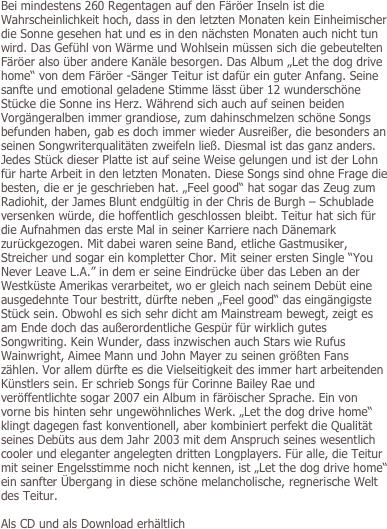 Bei mindestens 260 Regentagen auf den Färöer Inseln ist die Wahrscheinlichkeit hoch, dass in den letzten Monaten kein Einheimischer die Sonne gesehen hat und es in den nächsten Monaten auch nicht tun wird. Das Gefühl von Wärme und Wohlsein müssen sich die gebeutelten Färöer also über andere Kanäle besorgen. Das Album „Let the dog drive home“ von dem Färöer -Sänger Teitur ist dafür ein guter Anfang. Seine sanfte und emotional geladene Stimme lässt über 12 wunderschöne Stücke die Sonne ins Herz. Während sich auch auf seinen beiden Vorgängeralben immer grandiose, zum dahinschmelzen schöne Songs befunden haben, gab es doch immer wieder Ausreißer, die besonders an seinen Songwriterqualitäten zweifeln ließ. Diesmal ist das ganz anders. Jedes Stück dieser Platte ist auf seine Weise gelungen und ist der Lohn für harte Arbeit in den letzten Monaten. Diese Songs sind ohne Frage die besten, die er je geschrieben hat. „Feel good“ hat sogar das Zeug zum Radiohit, der James Blunt endgültig in der Chris de Burgh – Schublade versenken würde, die hoffentlich geschlossen bleibt. Teitur hat sich für die Aufnahmen das erste Mal in seiner Karriere nach Dänemark zurückgezogen. Mit dabei waren seine Band, etliche Gastmusiker, Streicher und sogar ein kompletter Chor. Mit seiner ersten Single “You Never Leave L.A.” in dem er seine Eindrücke über das Leben an der Westküste Amerikas verarbeitet, wo er gleich nach seinem Debüt eine ausgedehnte Tour bestritt, dürfte neben „Feel good“ das eingängigste Stück sein. Obwohl es sich sehr dicht am Mainstream bewegt, zeigt es am Ende doch das außerordentliche Gespür für wirklich gutes Songwriting. Kein Wunder, dass inzwischen auch Stars wie Rufus Wainwright, Aimee Mann und John Mayer zu seinen größten Fans zählen. Vor allem dürfte es die Vielseitigkeit des immer hart arbeitenden Künstlers sein. Er schrieb Songs für Corinne Bailey Rae und veröffentlichte sogar 2007 ein Album in färöischer Sprache. Ein von vorne bis hinten sehr ungewöhnliches Werk. „Let the dog drive home“ klingt dagegen fast konventionell, aber kombiniert perfekt die Qualität seines Debüts aus dem Jahr 2003 mit dem Anspruch seines wesentlich cooler und eleganter angelegten dritten Longplayers. Für alle, die Teitur mit seiner Engelsstimme noch nicht kennen, ist „Let the dog drive home“ ein sanfter Übergang in diese schöne melancholische, regnerische Welt des Teitur.

Als CD und als Download erhältlich
