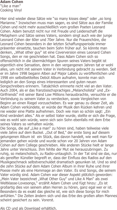 Adam Cohen
“Like a man” 
Cooking Vinyl

Hier sind wieder diese Sätze wie “so many kisses deep“ oder „so long Marianne.“ Inzwischen muss man sagen, es sind Sätze aus der Familie Cohen und nicht mehr ausschließlich vom großen Poeten Leonard Cohen. Adam benutzt nicht nur mit Freude und Leidenschaft die Metaphern und Sätze seines Vaters, sondern singt auch wie der junge Leonard Cohen der 60er und 70er Jahre. Nur die Frauenchöre, die Leonard Cohen besonders in der letzten Schaffungsperiode immer präsenter einsetzte, tauchen beim Sohn früher auf. So könnte man denken, „What other guy“ ist eine Coverversion eines Leonard Cohen Songs, den er nie geschrieben hat. Dass Adam Cohen sich so offensichtlich in die übermächtigen Spuren seines Vaters begibt ist eigentlich eine Sensation, denn in den vergangenen Jahren tat er wohl alles, um nicht mit seinem Vater in Verbindung gebracht zu werden. Seit er im Jahre 1998 begann Alben auf Major Labels zu veröffentlichen und 1998 ein selbstbetiteltes Debüt Album aufnahm, konnte man sich lediglich an den Songs eines interessanten und guten neuen Songschreibers erinnern. Tatsächlich erinnerte nicht viel an den Vater. Auch 2004, als er das französischsprachiges „Melancholista“ und „Ex-Girlfriends“ mit seiner Band Low Millions herausbrachte, versuchte er die Verbindung zu seinem Vater zu verstecken, sowie Vergleichen von Beginn an einen Riegel vorzuschieben. Es war genau zu dieser Zeit, als Adam Cohen verkündete, er würde der Musik den Rücken kehren und nie wieder eine Platte aufnehmen. Doch wie man so schön sagt: „Ein Kind verändert alles.“ Als er selbst Vater wurde, stellte er sich die Frage, wie es wohl sein würde, wenn sich sein Sohn ebenfalls mit dem Erbe seines Vaters so verhalten würde. 
Die Songs, die auf „Like a man“ zu hören sind, haben teilweise viele viele Jahre auf dem Buckel. „Out of Bed,“ der erste Song auf diesem gelungenen Album ist  ein Stück, das davon handelt, wie weit man für jemanden gehen würde und wurde schon vor 20 Jahren von Adam Cohen auf dem College geschrieben. Alle anderen Stücke hielt er lange Jahre unter Verschluss. Ihm fehlte der Mut sie herauszubringen. Zu ruhig, so melancholisch, zu Radio-untauglich. In der Tat sind sie das, nur als gereifter Künstler begreift er, dass der Einfluss des Radios auf den Musikgeschmack selbstverschuldet dramatisch gesunken ist. Und so sind die zehn Stücke auf dem Adam Cohen Album in ihrer Ruhe und ihrer Poesie mehr als eine Hommage an den Vater. Es sind Songs, die seinem Vater würdig sind. Adam Cohen war dieser Aspekt plötzlich geworden: „Mein Vater bezeichnet „What Other Guy“ und Like A Man“ als zwei Weltklasse-Lovesongs,“ erzählt Adam Cohen und fügt hinzu: „Es ist großartig dies von seinem alten Herren zu hören, ganz egal wer er ist. Besonders da es exakt das gleiche ist, wie sich diese Songs für mich anfühlen.“ Die Zeiten ändern sich und das Erbe des großen alten Mannes scheint gesichert zu sein. Vorerst.

Als CD und als Download erhältlich.
