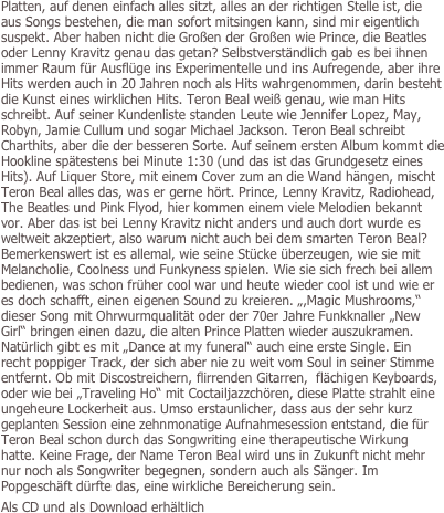 Platten, auf denen einfach alles sitzt, alles an der richtigen Stelle ist, die aus Songs bestehen, die man sofort mitsingen kann, sind mir eigentlich suspekt. Aber haben nicht die Großen der Großen wie Prince, die Beatles oder Lenny Kravitz genau das getan? Selbstverständlich gab es bei ihnen immer Raum für Ausflüge ins Experimentelle und ins Aufregende, aber ihre Hits werden auch in 20 Jahren noch als Hits wahrgenommen, darin besteht die Kunst eines wirklichen Hits. Teron Beal weiß genau, wie man Hits schreibt. Auf seiner Kundenliste standen Leute wie Jennifer Lopez, May, Robyn, Jamie Cullum und sogar Michael Jackson. Teron Beal schreibt Charthits, aber die der besseren Sorte. Auf seinem ersten Album kommt die Hookline spätestens bei Minute 1:30 (und das ist das Grundgesetz eines Hits). Auf Liquer Store, mit einem Cover zum an die Wand hängen, mischt Teron Beal alles das, was er gerne hört. Prince, Lenny Kravitz, Radiohead, The Beatles und Pink Flyod, hier kommen einem viele Melodien bekannt vor. Aber das ist bei Lenny Kravitz nicht anders und auch dort wurde es weltweit akzeptiert, also warum nicht auch bei dem smarten Teron Beal? Bemerkenswert ist es allemal, wie seine Stücke überzeugen, wie sie mit Melancholie, Coolness und Funkyness spielen. Wie sie sich frech bei allem bedienen, was schon früher cool war und heute wieder cool ist und wie er es doch schafft, einen eigenen Sound zu kreieren. „,Magic Mushrooms,“ dieser Song mit Ohrwurmqualität oder der 70er Jahre Funkknaller „New Girl“ bringen einen dazu, die alten Prince Platten wieder auszukramen. Natürlich gibt es mit „Dance at my funeral“ auch eine erste Single. Ein recht poppiger Track, der sich aber nie zu weit vom Soul in seiner Stimme entfernt. Ob mit Discostreichern, flirrenden Gitarren,  flächigen Keyboards, oder wie bei „Traveling Ho“ mit Coctailjazzchören, diese Platte strahlt eine ungeheure Lockerheit aus. Umso erstaunlicher, dass aus der sehr kurz geplanten Session eine zehnmonatige Aufnahmesession entstand, die für Teron Beal schon durch das Songwriting eine therapeutische Wirkung hatte. Keine Frage, der Name Teron Beal wird uns in Zukunft nicht mehr nur noch als Songwriter begegnen, sondern auch als Sänger. Im Popgeschäft dürfte das, eine wirkliche Bereicherung sein.
Als CD und als Download erhältlich
