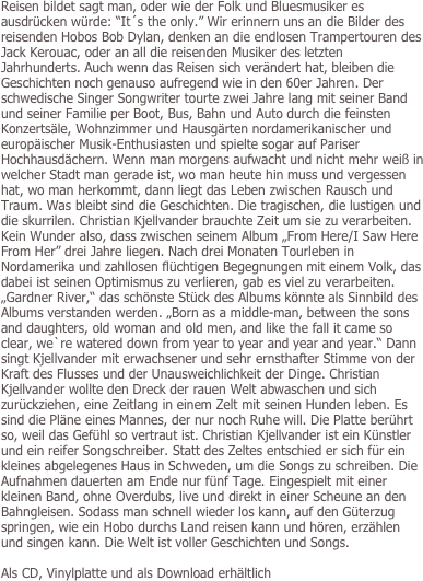 Reisen bildet sagt man, oder wie der Folk und Bluesmusiker es ausdrücken würde: “It´s the only.” Wir erinnern uns an die Bilder des reisenden Hobos Bob Dylan, denken an die endlosen Trampertouren des Jack Kerouac, oder an all die reisenden Musiker des letzten Jahrhunderts. Auch wenn das Reisen sich verändert hat, bleiben die Geschichten noch genauso aufregend wie in den 60er Jahren. Der schwedische Singer Songwriter tourte zwei Jahre lang mit seiner Band und seiner Familie per Boot, Bus, Bahn und Auto durch die feinsten Konzertsäle, Wohnzimmer und Hausgärten nordamerikanischer und europäischer Musik-Enthusiasten und spielte sogar auf Pariser Hochhausdächern. Wenn man morgens aufwacht und nicht mehr weiß in welcher Stadt man gerade ist, wo man heute hin muss und vergessen hat, wo man herkommt, dann liegt das Leben zwischen Rausch und Traum. Was bleibt sind die Geschichten. Die tragischen, die lustigen und die skurrilen. Christian Kjellvander brauchte Zeit um sie zu verarbeiten. Kein Wunder also, dass zwischen seinem Album „From Here/I Saw Here From Her” drei Jahre liegen. Nach drei Monaten Tourleben in Nordamerika und zahllosen flüchtigen Begegnungen mit einem Volk, das dabei ist seinen Optimismus zu verlieren, gab es viel zu verarbeiten. „Gardner River,“ das schönste Stück des Albums könnte als Sinnbild des Albums verstanden werden. „Born as a middle-man, between the sons and daughters, old woman and old men, and like the fall it came so clear, we`re watered down from year to year and year and year.“ Dann singt Kjellvander mit erwachsener und sehr ernsthafter Stimme von der Kraft des Flusses und der Unausweichlichkeit der Dinge. Christian Kjellvander wollte den Dreck der rauen Welt abwaschen und sich zurückziehen, eine Zeitlang in einem Zelt mit seinen Hunden leben. Es sind die Pläne eines Mannes, der nur noch Ruhe will. Die Platte berührt so, weil das Gefühl so vertraut ist. Christian Kjellvander ist ein Künstler und ein reifer Songschreiber. Statt des Zeltes entschied er sich für ein kleines abgelegenes Haus in Schweden, um die Songs zu schreiben. Die Aufnahmen dauerten am Ende nur fünf Tage. Eingespielt mit einer kleinen Band, ohne Overdubs, live und direkt in einer Scheune an den Bahngleisen. Sodass man schnell wieder los kann, auf den Güterzug springen, wie ein Hobo durchs Land reisen kann und hören, erzählen und singen kann. Die Welt ist voller Geschichten und Songs.
  
Als CD, Vinylplatte und als Download erhältlich
