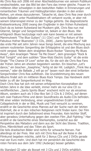 Als Chris Rea sich 2006 mit einer Abschiedstournee von seinem Publikum verabschiedete, war das Bild bei den Fans das immer gleiche. Frauen im mittleren Alter schwelgten in den bestuhlten Hallen in Erinnerungen und romantischen Träumen und Hobbygitarristen standen in den ersten Reihen, um etwas dazuzulernen. Tatsache ist, dass Chris Rea zwar durch seine Balladen unter Musikliebhabern oft verkannt wurde, er aber mit seinem Gitarrenspiel immer zu der Topliga gehörte. Die diagnostizierte Krebserkrankung 2000 zwang den Engländer in den frühen Ruhestand. Doch da es keinen Ruhestand bei Musikern gibt, Chris Rea nun mal Gitarrist, Sänger und Songschreiber ist, bekam er den Blues. Wie erfolgreich Blues heutzutage noch sein kann bewies er mit seinem Mammutwerk "The Blue Guitars" (11 CDs!) und "The Return of the Fabulous Hofner Bluenotes" (3 CDs, 2008). „Santo Spririto Blues“ hält das erste Mal seit zehn Jahren neue Songs bereit, die eine Mischung aus seinem routinierten Songwriting der Erfolgsjahre ist und den Blues doch nicht vergisst. Neben dem straighten Blues-Rocker "Dancing My Blues Away", dem knackigen "Never Tie Me Down", dem groovigen "Rock & Roll Tonight" und dem subtilen "Slow-Walz Electric Guitar" ist die erste Single "The Chance Of Love" sicher die, für die sich die Chris Rea Fans der frühen Jahre am ehesten begeistern werden. Ein bisschen „Let’s dance,“ ein bisschen „Josephine,“ fertig ist der Hit. Lediglich „Think like a woman,“ oder die Ballade „I will go on“ lassen noch den einst brillanten Songschreiber Chris Rea aufblitzen. Die Grundstimmung des neuen Albums findet sich im mittleren Blues Rock Tempo. Das Handwerk steht leider zu oft der Songwriterkunst im Weg. 
Doch Chris Rea hat sich mit seinen erfolgreichen Konzeptalben der letzten Jahre in die Idee verliebt, immer mehr als nur eine CD zu veröffentlichen. „Santo Spirito Blues" erscheint nicht nur als einzelnes Album, sondern auch als 5-Disc-Box Set (3 CDs & 2 DVDs), auf denen sich zwei Feature-Filme und deren Soundtracks als Audio-CDs befinden. Mit einer wilden Verbindung, einer ungewöhnlichen Erzähl- und Collagetechnik in der er Bild, Musik und Text versucht zu vereinen, erzählt er die Geschichte eines Mannes auf der Suche nach der letzten Wahrheit, die er in den irdischen Religionen nicht finden kann. Der Film ist inspiriert durch den Selbstmord eines Freundes. Kein leichter Stoff, aber geradezu Unterhaltung gegen den zweiten Film „Bull Fighting.“ Hier erzählt er die Geschichte eines Stierkampfes, zunächst aus der Perspektive des Matadors und dann aus der Sicht des Stieres. Tradition, Ehre, Männlichkeit und das Töten als Sport. Die teils drastischen Bilder sind nichts für schwache Nerven. Fair allerdings ist der Preis. Wer sich mit Chris Rea auf die Reise in die Filmkunst begeben möchte, zahlt für 2 Bonus CDs und 2 DVDs gerade mal vier Euro mehr. Und doch hat mir persönlich die Geschichte des roten Ferraris aus dem Jahr 1992 (Auberge) besser gefallen.

Als Standard CD oder als Boxset mit 3 CDs und 2 DVDs erhältlich.
