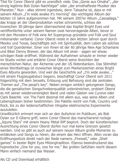 Titel für Conor Oberst gibt es unendlich viele. Das „Genie aus Omaha“, „der einzig legitime Bob Dylan Nachfolger“ oder „der ernsthafteste Musiker des Planeten.“ Nun - alles stimmt irgendwie, denn Tatsache ist, dass er mit seinem Album „I’m wide awake it’s morning“ das wichtigste Album der letzten 10 Jahre aufgenommen hat. Mit seinem 2007er Album „Cassadaga,“ das knapp an der Überproduktion vorbei schrammte, schloss der inzwischen 30-jährige dann überraschend das Kapitel Bright Eyes und veröffentlichte unter seinem Namen zwei hervorragende Alben, bevor er mit den Monsters of Folk eine Art Supergroup gründete und Folk und Soul miteinander verband. Conor Oberst reiste in den letzten Jahren quer durch Mexiko und Texas, beschäftigte sich mit Spiritualität, dem Leben als solches und traf Querdenker. Einer von ihnen ist der 60 jährige New Age Schamane und Biker Denny Brewer, der das Album mit einer - sagen wir etwas schrägen Rede eröffnet. Während der Aufnahmen schaute er immer wieder im Studio vorbei und erklärte Conor Oberst seine Ansichten der menschlichen Natur, der Alchemie und der US Notenbanken. Das Stilmittel eines Wortbeitrags ist inzwischen längst zum Markenzeichen eines Bright Eyes Albums geworden. Und weil die Geschichte auf „I’m wide awake...“ mit einem Flugzeugabsturz begann, beschäftigt Conor Oberst sich 2011 folgerichtig mit dem Jenseits. Erlösung und Befreiung sind die zentralen Themen auf „The peopl’s key“. Neben einigen wirklich gelungenen Songs, die die genialischen Songschreiberqualität unterstreichen, probiert Oberst es mit seiner wiedervereinigten Band und vielen Gästen wie Cursive oder Clark Baechle  von The Faint diesmal mit allem aus, was seine Alben und Lebensphasen bisher bestimmten. Die Palette reicht von Folk, Country und Rock, bis zu der leidenschaftlichen Hingabe elektronische Experimente auszuloten. 
Unwillkürlich erinnert man sich an den Aufschrei im Publikum, als Bob Dylan zur E-Gitarre griff, wenn Conor Oberst das marschierend rockige „Jejune Stars“ mit einem Heavy Metal Riff beginnt. Doch der künstlerischen Ausrichtung eines Conor Oberst dürfen nun mal keine Grenzen gesetzt werden. Und so gibt es auch auf seinem neuen Album große Momente zu entdecken und Songs zu hören, die einem das Herz öffnen. Allen voran das Eröffnungsstück direkt nach der Rede namens „Firewall,“ oder „Shell games“ in bester Bight Eyes Mitsingtradition. Ebenso beeindruckend das hypnotische „One for you, one for me.“ Bei großen Gefühlen reicht diesem Mann einfach niemand das Wasser. 

Als CD und Download erhältlich
