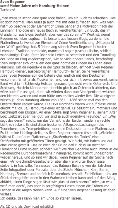Sven Regener
liest ÑMeine Jahre mit Hamburg-Heinerì 
Tacheles!

„Man muss ja schon eine gute Idee haben, um ein Buch zu schreiben. Das ist doch normal. Man muss ja auch mal mit dem zufrieden sein, was man hat.“ So beschreibt der Element of Crime Sänger die Motivation nach der Lehmann Triologie ein neues Buch zu veröffentlichen. Ein Buch, das im Grunde nur aus Blogs besteht, aber weil das so ein s** Wort ist, nennt Regener es lieber Logbuch. Es besteht aus kurzen Blogs, zu denen die Plattenfirma Universal zur Element of Crime Veröffentlichung „Mittelpunkt der Welt“ gedrängt hat. 5 Jahre lang schrieb Sven Regener in bester Lehmann-Tradition paranoide, manchmal sogar psychedelische, schlicht wahnsinnige Texte. Statt über sein Leben zu schreiben und den Touralltag der Band im Blog wiederzugeben, wie so viele andere Bands, beschäftigt Sven Regener sich vor allem den ganz normalen Dingen im Leben eines Musikers. Um da irgendwie in der Spur zu bleiben, erfindet Sven Regener Hamburg-Heiner, ausgesprochen Hamburch-Heiner. Seine wesentliche Idee: Sven Regener soll die Österreicher endlich mit den Deutschen versöhnen. Er ist ja als Musiker jemand, der sich mit sowas auskennt, seine Band wird ja in Schleswig Holstein genauso gemocht wie in Österreich. Und Schleswig Holstein könnte man ohnehin gleich an Österreich abtreten, das wäre auch für uns gut, denn wir würden dann zum Voralpenland zwischen den Meeren werden und man hätte uns endlich wieder lieb. Die wenigsten wissen ja, dass Hamburg Altona von 1864 – 1866 schon mal von den Österreichern regiert wurde. Die HSH Nordbank wären wir auf diese Weise gleicht mit los. Ja, Hamburg-Heiner ist genial. Er peitscht ein, motiviert und beschimpft den Blogger. An einer Stelle sagt Sven Regener zu seinem Alter Ego: „Jetzt ist aber mal gut, wir sind ja auch irgendwie Freunde.“ Ein „Wer sagt das denn?“ reicht, um das Verhältnis der beiden wieder ins rechte Licht zu rücken. Es sind diese trockenen Alltagsbeobachtungen des Tourlebens, des Trompeteübens, oder die Diskussion um ein Plattencover. Es ist meine Lieblingsstelle, als Sven Regener trocken feststellt. „Vielleicht hättest Du auf dem Plattencover „Straßenbahn des Todes“ eine Straßenbahn mit geöffneten Türen gezeigt. Wir nicht, wir haben uns auf eine Wiese gestellt. Das ist eben der Grund dafür, dass Du nicht bei Element of Crime spielst, sondern wir.“ Welcher Gedanke auch immer in die Regenersche Durchdenkmaschine hineingerät, kommt nicht ungeschoren wieder heraus, und so sind wir dabei, wenn Regener auf der Suche nach einer »Arno-Schmidt-Gesellschaft« über die Frankfurter Buchmesse stolpert, in Nashville, Tennessee, das Batman Building von der falschen Seite fotografiert oder Portraits über die Städte München, Köln, Berlin, Hamburg, Bremen und natürlich Delmenhorst erstellt. Ein Hörbuch, das am Stück durchgehört einen in den Wahnsinn treiben kann und auf den Alltag abfärbt, einen Dinge sagen lässt wie „das ist doch normal“ oder „so was weiß man doch“, das aber in sorgfältigen Dosen einem die Tränen vor Lachen in die Augen treiben kann. Auf eine Sven Regener Lesung ist eben verlass. 
Ich denke, das kann man am Ende so stehen lassen.

Als CD und als Download erhältlich
