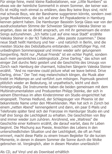 
Für einige feine, meist kleine Radiostationen, war „Little Numbers“ so etwas wie der heimliche Sommerhit in einem Sommer, der keiner war. Es ist müßig noch einmal zu erklären, dass Boy keine Boys sind, nicht mal schwule Boys, wie der Bandname suggerieren könnte, sondern zwei junge Musikerinnen, die sich auf einer Art Popakademie in Hamburg kennen gelernt haben. Die Hamburger Bassistin Sonja Glass war von der ausdrucksstarken Stimme der Schweizer Sängerin Valeska Steiner so angetan, dass sie sie direkt ansprach, um mit ihr gemeinsam die ersten Songs aufzunehmen. „Ich hatte Lust auf eine neue Stadt“ erzählte Valeska Steiner in der N3 Talkshow. „Alles passte zusammen.“ Diese neue Stadt heißt Hamburg und hier - und natürlich in Berlin, sind die meisten Stücke des Debütalbums entstanden. Leichtfüßiger Pop, mit unbedingtem Sommerappeal und immer wieder sehr gelungenem Songwriting. Nicht nur „Mutual Friends“ ist ein echter Pophit, sondern auch mein persönliches Lieblingsstück „Drive Darling,“ das schon seit einiger Zeit durchs Netz geistert und die Geschichte des Umzugs von Zürich nach Hamburg der charmant, hübschen Sängerin Valeska Steiner erzählt.  "And no rearview could picture what we leave behind. Drive Darling, drive." Der Text mag melancholisch klingen, die Musik aber treibt im Midtempo an und verführt zum mitsingen. Popmusik gewinnt plötzlich wieder an Bedeutung, ist unpathetisch, leicht und doch hintergründig. Die Instrumente haben die beiden gemeinsam mit dem Multiinstrumentalisten und Produzenten Philipp Steinke, der sich in seinem Elternhaus im alten Kinderzimmer ein Studio eingerichtet hat eingespielt. Thomas Hedlund, der Schlagzeuger von Phoenix ist der bekannteste Name unter den Mitwirklenden. Man hat sich in Zürich bei einem „netten Abend“ kennengelernt und dann, ein paar E-Mails und Telefonate später fand sich der Franzose im Hamburger Studio ein und half drei Songs die Leichtigkeit zu erhalten. Die Geschichten von Boy sind immer wieder zum zuhören. Anrührend, wie „Waitress“ die Geschichte einer Kellnerin erzählt, die darauf wartet, dass ihr Leben beginnt. Die Mischung aus Poesie, Ansichten des Lebens in den unterschiedlichsten Situation und der Leichtigkeit, die oft an Feist erinnert, macht diese Platte zu einem treuen Begleiter für die kurzen Momente, in denen in diesem Sommer die Sonne durch die Wolke gebrochen ist. Vergänglich, aber in diesen Monaten unerlässlich!  

Als CD, auf Vinyl und als Download erhältlich
